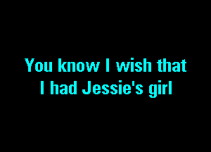 You know I wish that

I had Jessie's girl