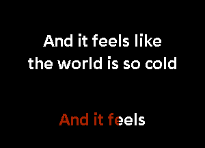 And it feels like
the world is so cold

And it feels