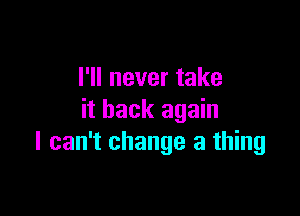 I'll never take

it back again
I can't change a thing