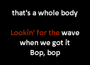 that's a whole body

Lookin' for the wave
when we got it
Bop, bop