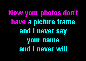 Now your photos don't
have a picture frame

and I never say
your name
and I never will