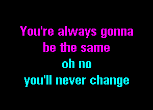 You're always gonna
be the same

oh no
you'll never change