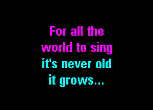 For all the
world to sing

it's never old
it grows...