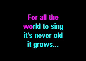 For all the
world to sing

it's never old
it grows...