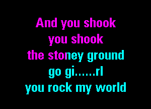 And you shook
you shook

the stoney ground

go gi ...... rl
you rock my world