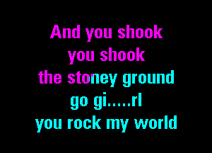 And you shook
you shook

the stoney ground

go gi ..... rl
you rock my world