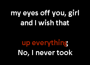 my eyes off you, girl
and I wish that

up everything
No, I never took