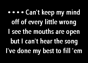 o o o 0 Can't keep my mind
off of every little wrong
I see the mouths are open
but I can't hear the song
I've done my best to fill 'em