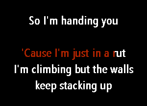 So I'm handing you

'Cause I'm just in a rut
I'm climbing but the walls
keep stacking up