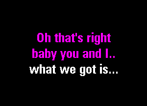 Oh that's right

baby you and I..
what we got is...