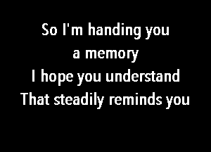 So I'm handing you
a memory

I hope you understand
That steadily reminds you