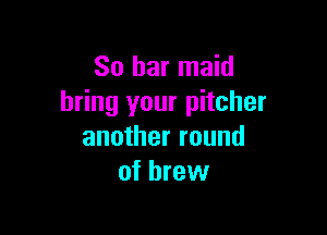 So bar maid
bring your pitcher

another round
of brew