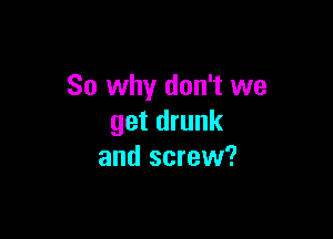 So why don't we

get drunk
and screw?