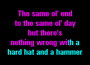The same ol' end
to the same ol' day
but there's
nothing wrong with a
hard hat and a hammer