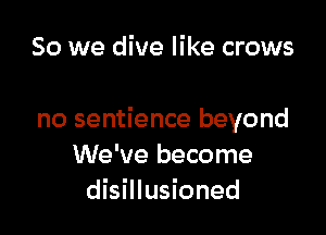 So we dive like crows

no sentience beyond
We've become
disillusioned