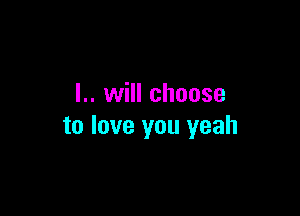 I.. will choose

to love you yeah