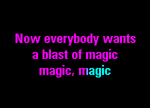 Now everybody wants

a blast of magic
magic, magic