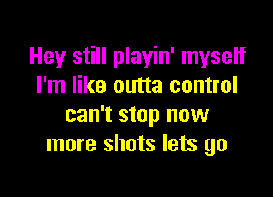 Hey still playin' myself
I'm like outta control

can't stop now
more shots lets go