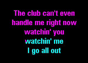 The club can't even
handle me right now

watchin' you
watchin' me
I go all out