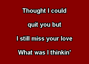 Thought I could

quit you but

I still miss your love

What was I thinkin'