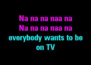 Na na na naa na
Na na na naa na

everybody wants to he
on TV