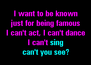 I want to be known
iust for being famous
I can't act, I can't dance
I can't sing
can't you see?