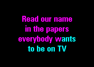 Read our name
in the papers

everybody wants
to be on TV