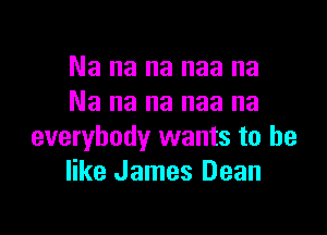 Na na na naa na
Na na na naa na

everybody wants to he
like James Dean