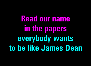Read our name
in the papers

everybody wants
to he like James Dean