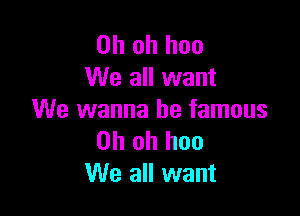 Oh oh hoo
We all want

We wanna be famous
Oh oh hoo
We all want