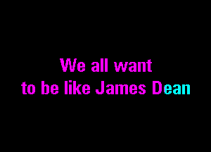 We all want

to he like James Dean