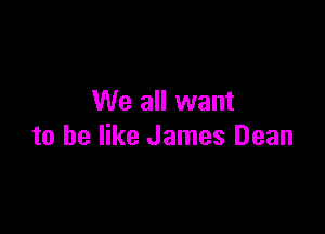 We all want

to he like James Dean