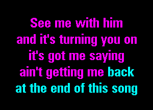 See me with him
and it's turning you on
it's got me saying
ain't getting me back
at the end of this song