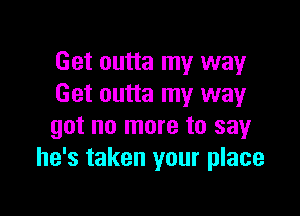 Get outta my way
Get outta my way

got no more to say
he's taken your place