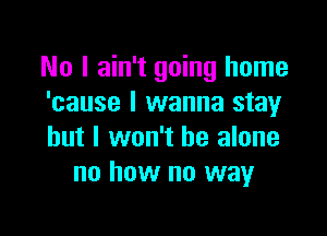 No I ain't going home
'cause I wanna stay

but I won't be alone
no how no way