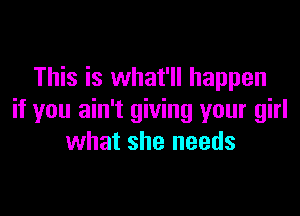 This is what'll happen

if you ain't giving your girl
what she needs