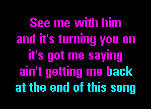 See me with him
and it's turning you on
it's got me saying
ain't getting me back
at the end of this song