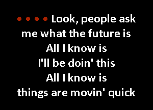 o o o 0 Look, people ask
me what the future is
All lknow is

I'll be doin' this
All Iknow is
things are movin' quick