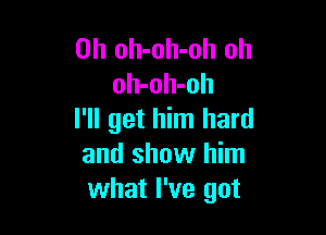 0h oh-oh-oh oh
oh-oh-oh

I'll get him hard
and show him
what I've got