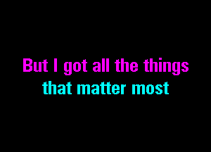 But I got all the things

that matter most