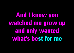 And I know you
watched me grow up

and only wanted
what's best for me