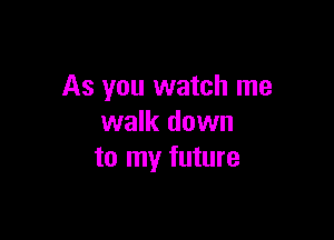 As you watch me

walk down
to my future