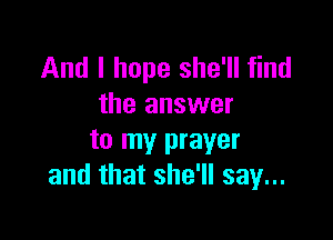 And I hope she'll find
the answer

to my prayer
and that she'll say...