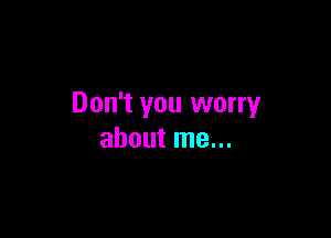 Don't you worry

about me...