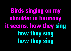 Birds singing on my
shoulder in harmony
it seems, how they sing
how they sing
how they sing