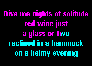 Give me nights of solitude
red wine iust
a glass or two
reclined in a hammock
on a balmy evening