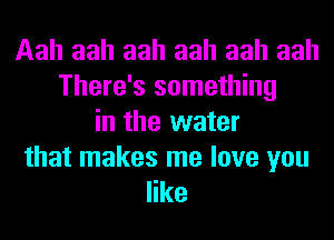Aah aah aah aah aah aah
There's something
in the water

that makes me love you
like