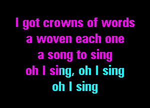 I got crowns of words
a woven each one

a song to sing
oh I sing. oh I sing
oh I sing