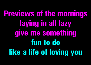 Previews of the mornings
laying in all lazy
give me something
fun to do
like a life of loving you