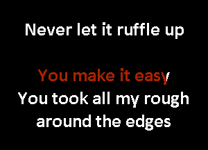 Never let it ruffle up

You make it easy
You took all my rough
around the edges